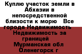 Куплю участок земли в Абхазии в непосредственной близости к морю - Все города Недвижимость » Недвижимость за границей   . Мурманская обл.,Оленегорск г.